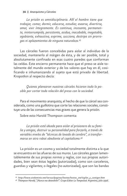 36 1| Anarquismo y Carceles  La prision es omidisciplinaria. All el hombre tiene que trabajar, comer, dormi educarse, estudiar asearse, divertirse, amas, vivi fntegramente. Es continua, incesante, permanen- e ininterrumpida, persistente, asidus, inacabable, inagotable, agobiante, exhaustive, exprime, succiona, destripa sin prorro- gas ni aplazamientos de ninguna naturaleza.  Las cérceles fueron concebidas para aislar al individuo de la sociedad, mantenerlo al mérgen de ésta, y de ser posible, total y absolutamente confinado en esas cuatro paredes que conforman las celdas. Este encierro permanente hace que el preso se aisle to- talmente del mundo exterior y de los valores que hay en dl, cosi- ficando e inhumanizando al sujeto que ests privado de libertad. Kropotkin al respecto decia  Quienes planearon nuestras cdrceles hicieron todo lo po- sible por cortar toda relacidn del preso con la sociedad.  Para el movimiento anarquista, el hecho de que la carcel sea con- siderada, como una guillotina que corte las relaciones sociales, consti- tuye una de las consecuencias mas graves que genera la prisién.  Sobre esto Harold Thompson comenta:  La prisién estd ideada para aislar ol prisionero de su fami- lia y amigos, destruir su personalidad para forzarlo, a través de variables niveles de “técnicas de lavado de cerebro’, a transfor- marse en otro robot obediente af capitallsimo.  La prisién es un cosmo y sociedad totalmente distinta a la que se encuentra en las afueras de sus muros. Las cérceles gozan lamen- tablemente de sus propias normas y reglas, con sus propias autori- dades, bien sean éstas legales (autorizadas), como son carceleros, guardias y vigilantes; o legales (no autorizadas), que son las bandas  = betp- A sindominio.never o poginas s ket ao/viglar.y_castiar  Thampson Hara, huncanos detencrin” Grupo Edtor La Tempesad, Argnting, o 1996 